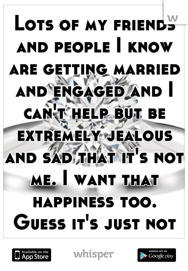 Lots of my friends and people I know are getting married and engaged and I can't help but be extremely jealous and sad that it's not me. I want that happiness too. 
Guess it's just not my time yet. 