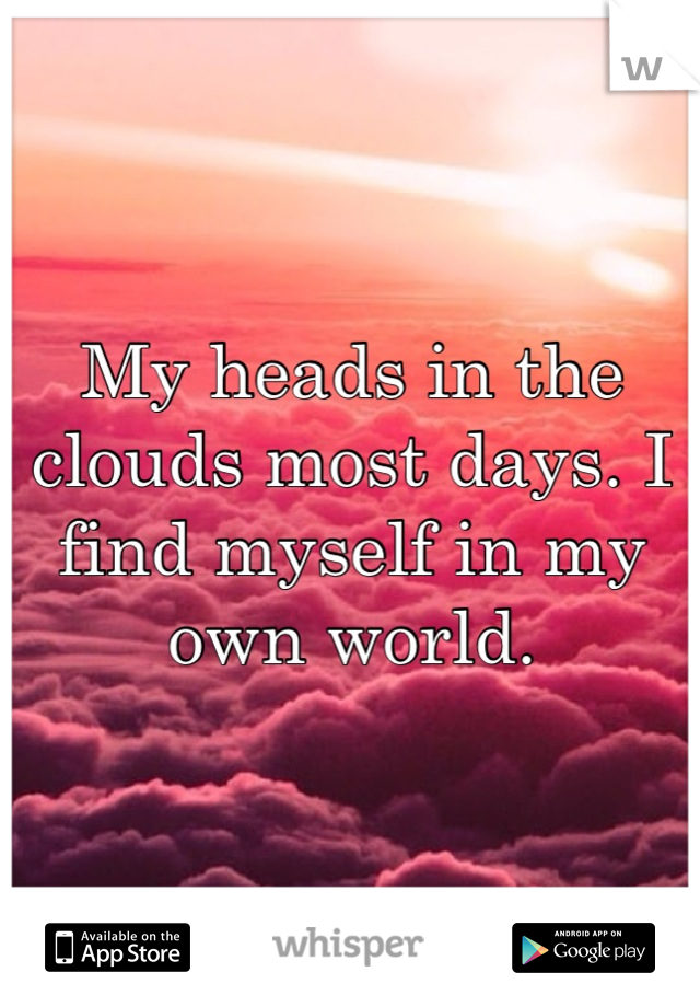 My heads in the clouds most days. I find myself in my own world.