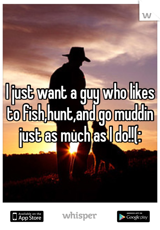 I just want a guy who likes to fish,hunt,and go muddin just as much as I do!!(: