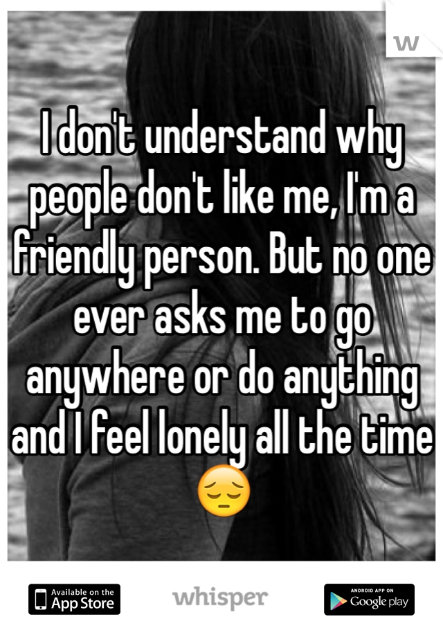 I don't understand why people don't like me, I'm a friendly person. But no one ever asks me to go anywhere or do anything and I feel lonely all the time 😔