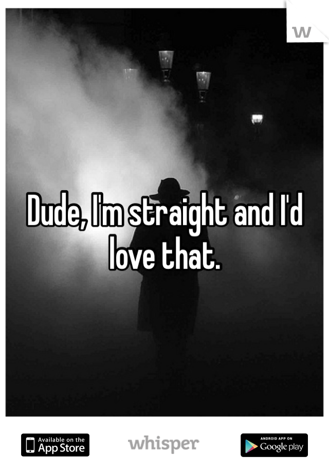 Dude, I'm straight and I'd love that.
