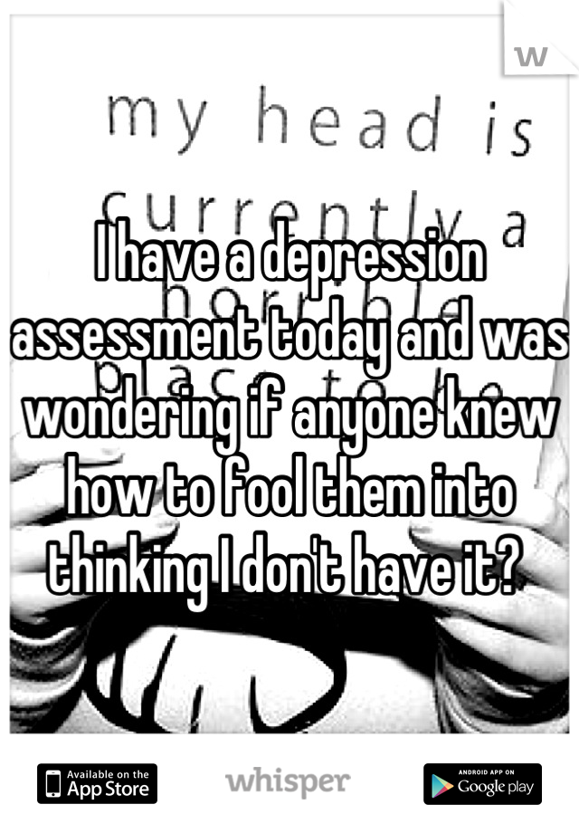 I have a depression assessment today and was wondering if anyone knew how to fool them into thinking I don't have it? 