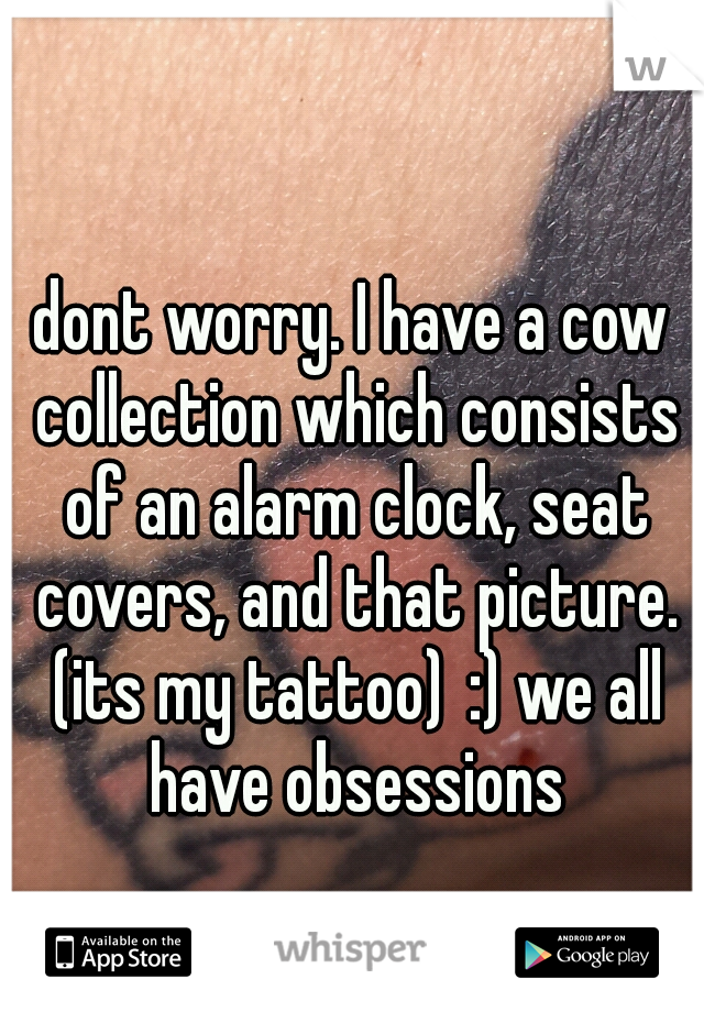 dont worry. I have a cow collection which consists of an alarm clock, seat covers, and that picture. (its my tattoo)
:) we all have obsessions