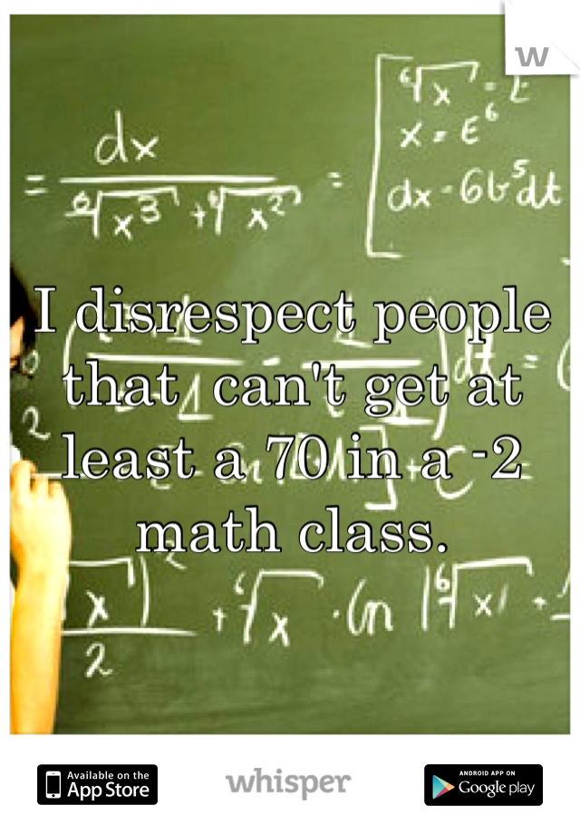 I disrespect people that  can't get at least a 70 in a -2 math class. 