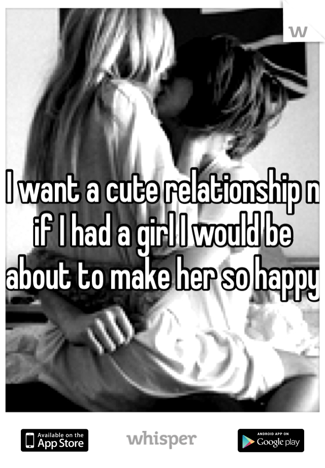I want a cute relationship n if I had a girl I would be about to make her so happy 