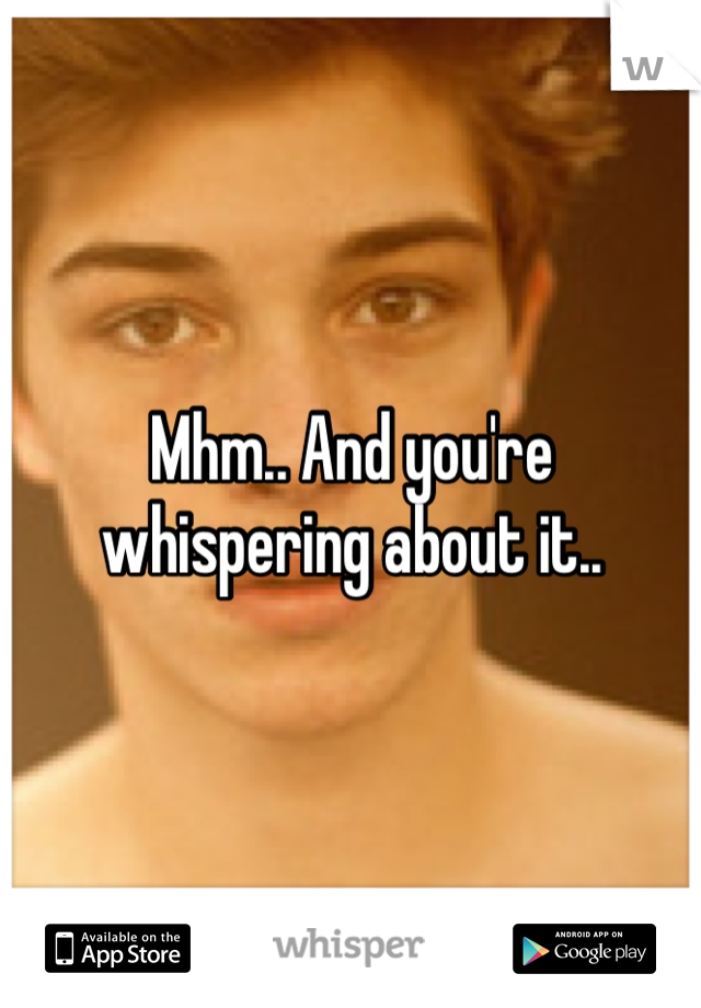 Mhm.. And you're whispering about it..