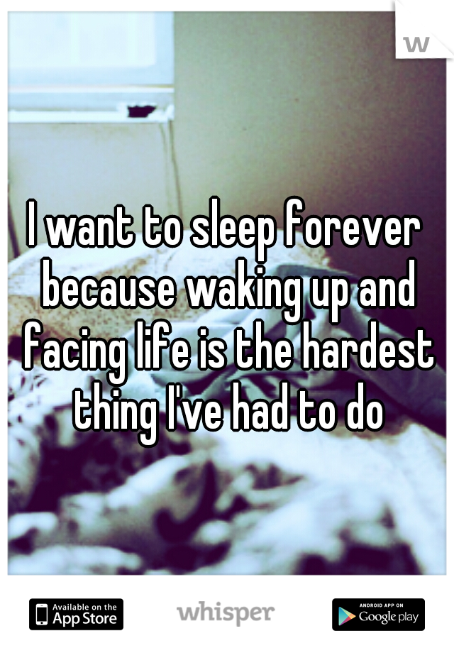 I want to sleep forever because waking up and facing life is the hardest thing I've had to do