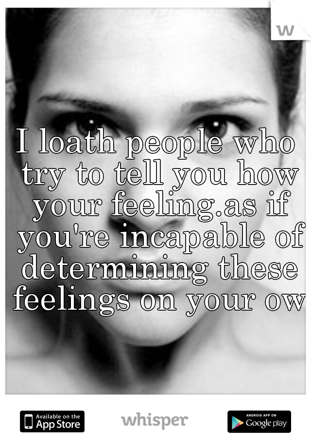I loath people who try to tell you how your feeling.as if you're incapable of determining these feelings on your own