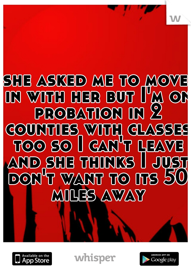 she asked me to move in with her but I'm on probation in 2 counties with classes too so I can't leave and she thinks I just don't want to its 50 miles away