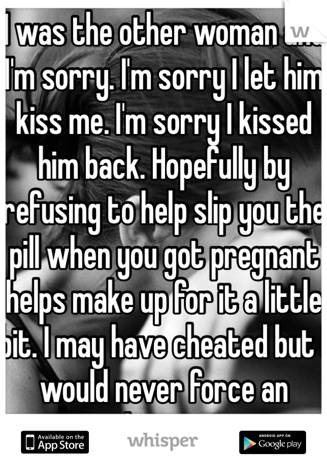 I was the other woman and I'm sorry. I'm sorry I let him kiss me. I'm sorry I kissed him back. Hopefully by refusing to help slip you the pill when you got pregnant helps make up for it a little bit. I may have cheated but I would never force an abortion. 
