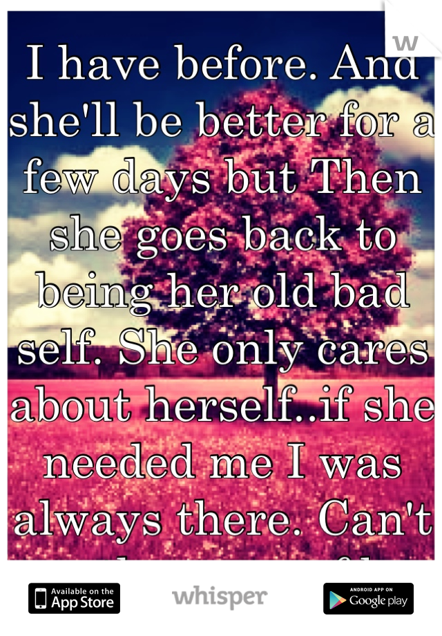 I have before. And she'll be better for a few days but Then she goes back to being her old bad self. She only cares about herself..if she needed me I was always there. Can't say the same of her