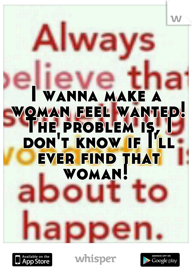 I wanna make a woman feel wanted! The problem is, I don't know if I'll ever find that woman! 
