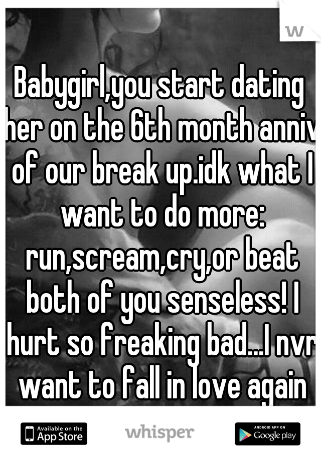 Babygirl,you start dating her on the 6th month anniv of our break up.idk what I want to do more: run,scream,cry,or beat both of you senseless! I hurt so freaking bad...I nvr want to fall in love again