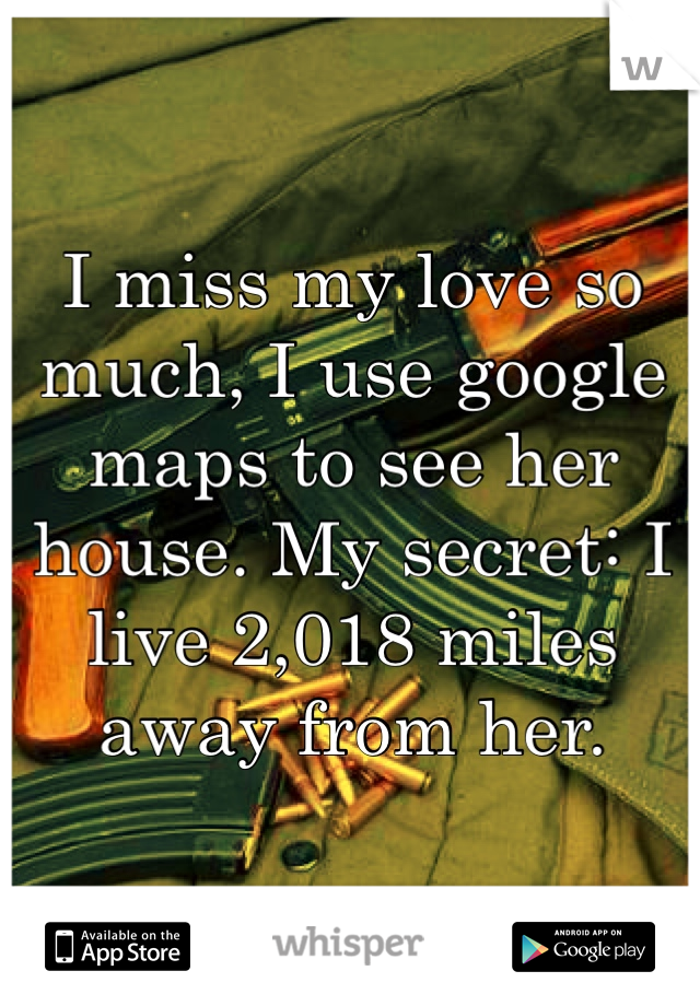 I miss my love so much, I use google maps to see her house. My secret: I live 2,018 miles away from her. 