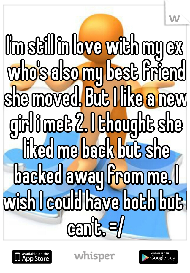 I'm still in love with my ex who's also my best friend she moved. But I like a new girl i met 2. I thought she liked me back but she backed away from me. I wish I could have both but I can't. =/