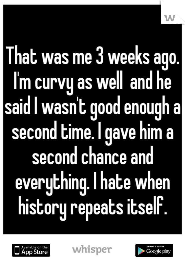 That was me 3 weeks ago. I'm curvy as well  and he said I wasn't good enough a second time. I gave him a second chance and everything. I hate when history repeats itself. 
