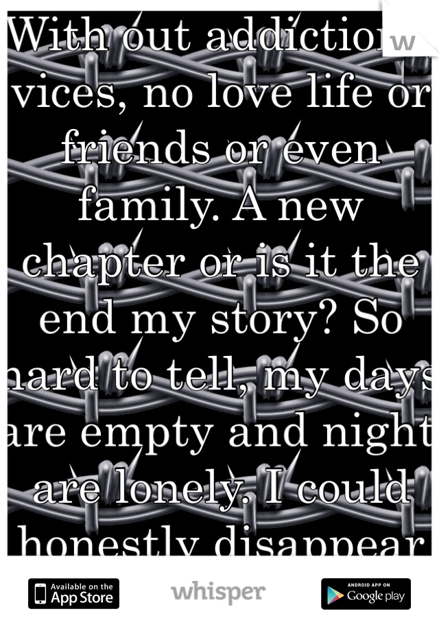 With out addictions, vices, no love life or friends or even family. A new chapter or is it the end my story? So hard to tell, my days are empty and night are lonely. I could honestly disappear
