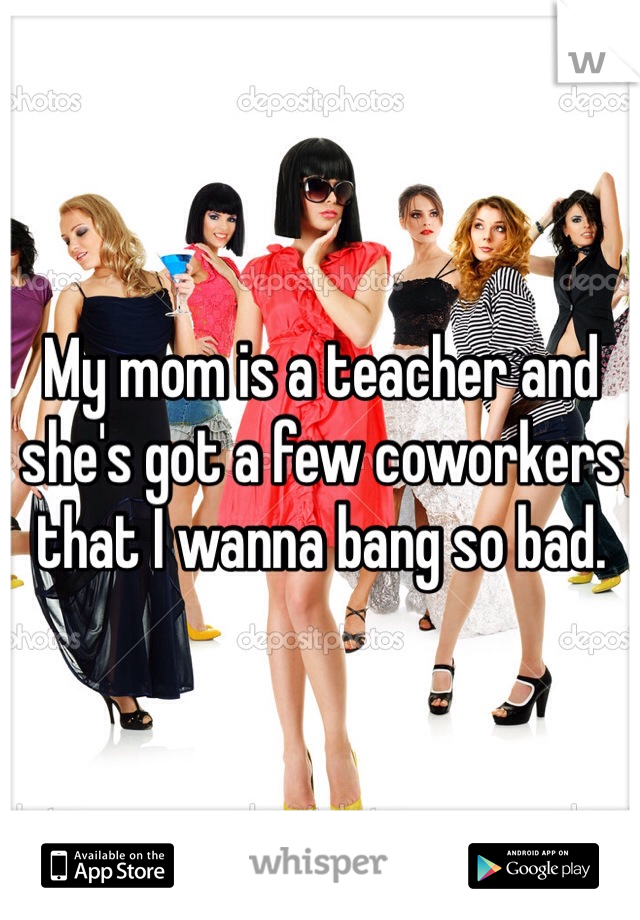 My mom is a teacher and she's got a few coworkers that I wanna bang so bad. 