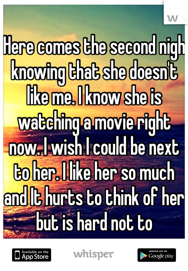 Here comes the second nigh knowing that she doesn't like me. I know she is watching a movie right now. I wish I could be next to her. I like her so much and It hurts to think of her but is hard not to
