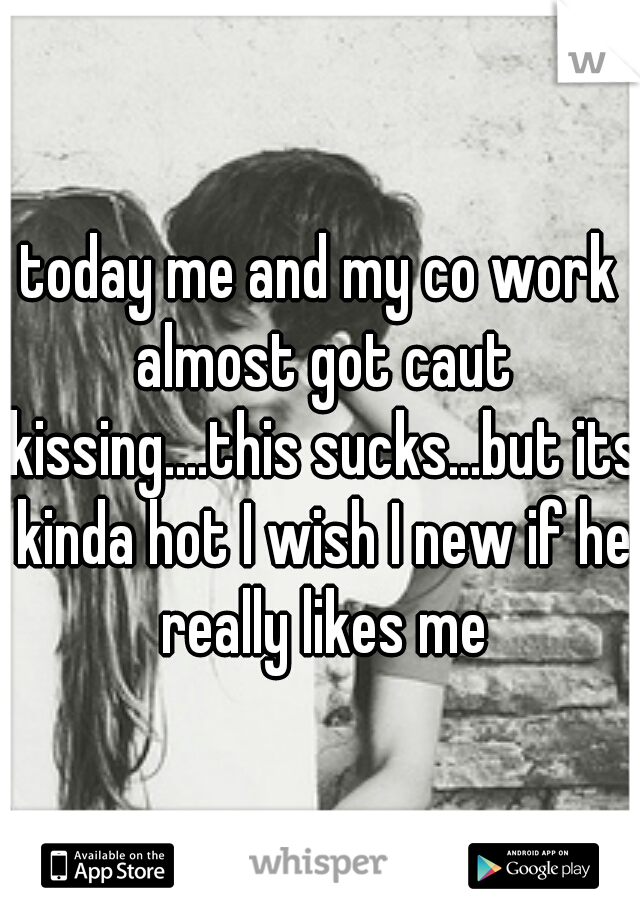 today me and my co work almost got caut kissing....this sucks...but its kinda hot I wish I new if he really likes me