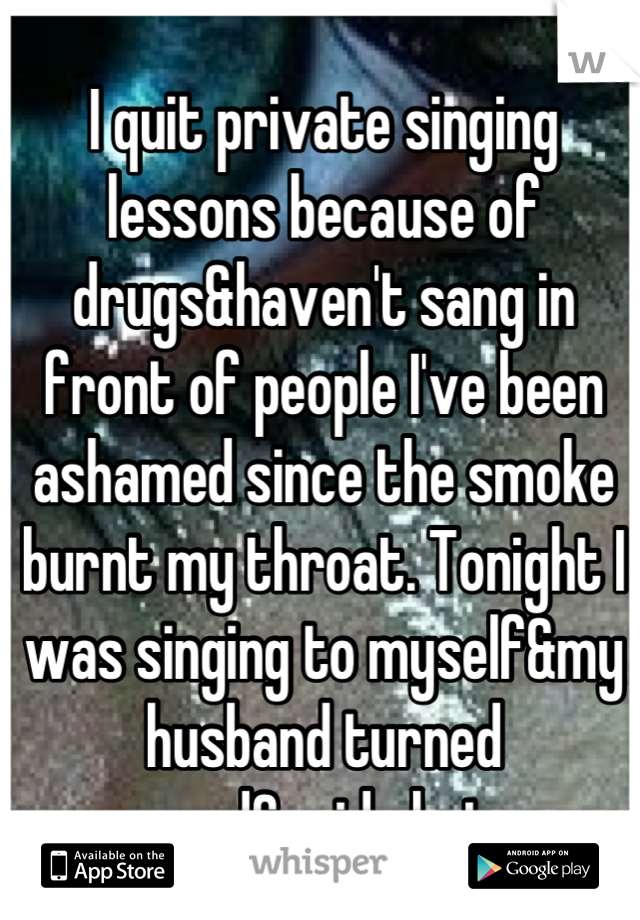 I quit private singing lessons because of drugs&haven't sang in front of people I've been ashamed since the smoke burnt my throat. Tonight I was singing to myself&my husband turned around&said shut up