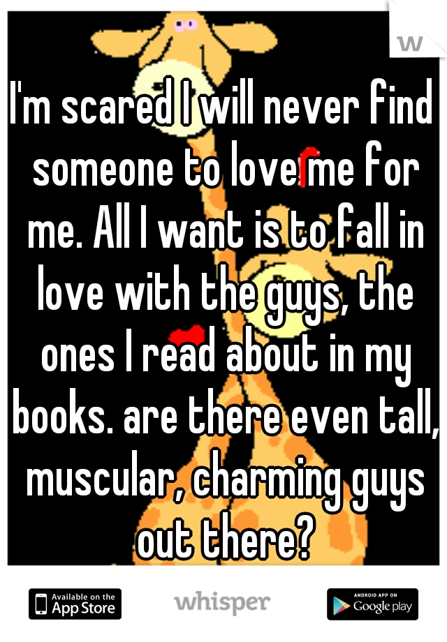 I'm scared I will never find someone to love me for me. All I want is to fall in love with the guys, the ones I read about in my books. are there even tall, muscular, charming guys out there?