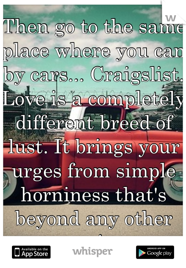 Then go to the same place where you can by cars... Craigslist.
Love is a completely different breed of lust. It brings your urges from simple horniness that's beyond any other passion.