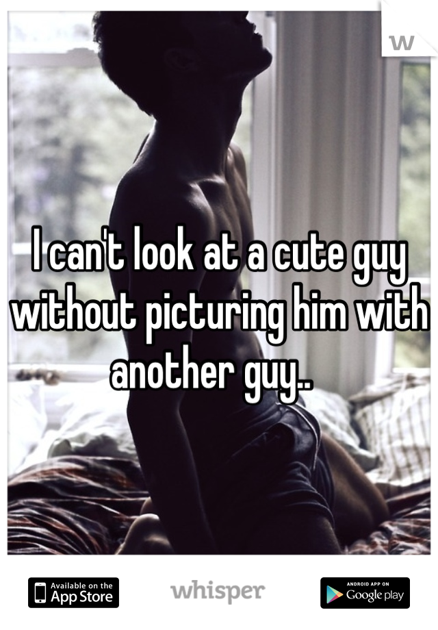 I can't look at a cute guy without picturing him with another guy..  