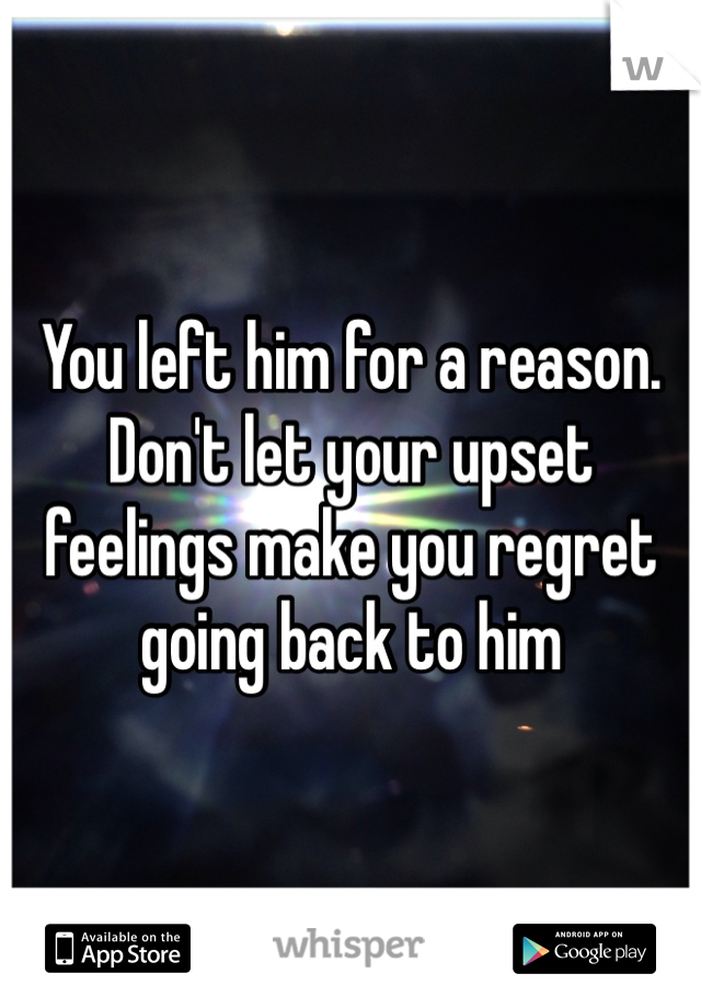 You left him for a reason. Don't let your upset feelings make you regret going back to him
