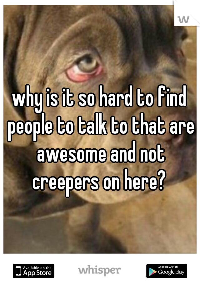 why is it so hard to find people to talk to that are awesome and not creepers on here? 