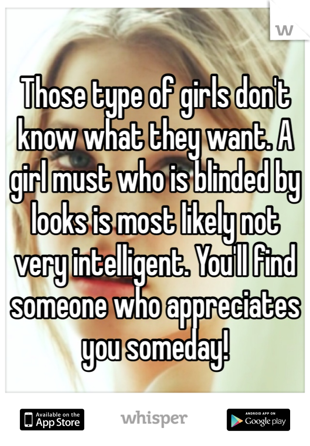 Those type of girls don't know what they want. A girl must who is blinded by looks is most likely not very intelligent. You'll find someone who appreciates you someday!