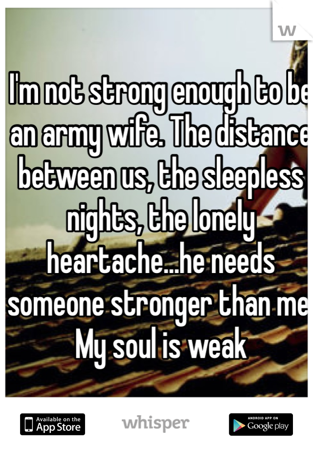 I'm not strong enough to be an army wife. The distance between us, the sleepless nights, the lonely heartache...he needs someone stronger than me. My soul is weak