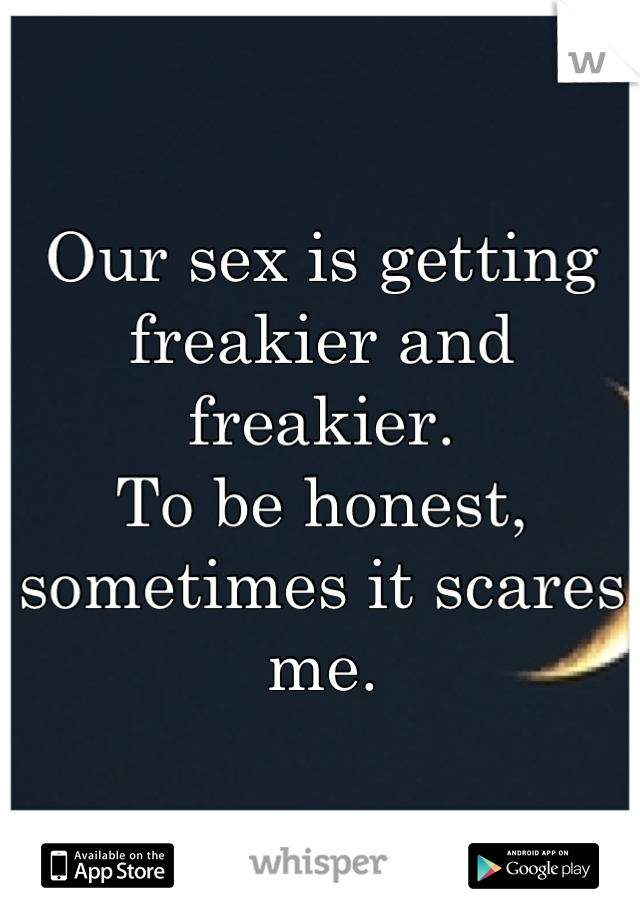 Our sex is getting freakier and freakier.
To be honest, sometimes it scares me.