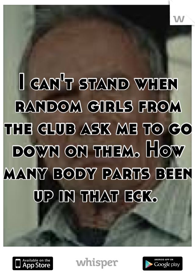 I can't stand when random girls from the club ask me to go down on them. How many body parts been up in that eck. 