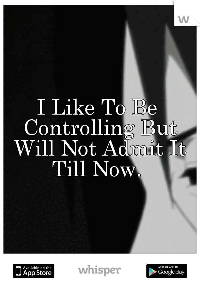I Like To Be Controlling But Will Not Admit It Till Now. 