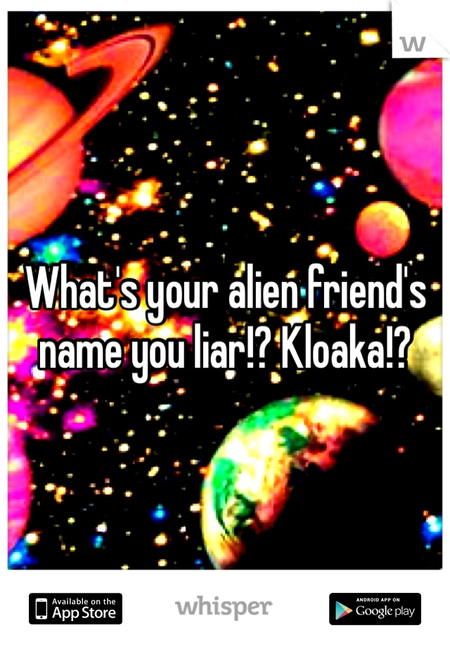 What's your alien friend's name you liar!? Kloaka!?