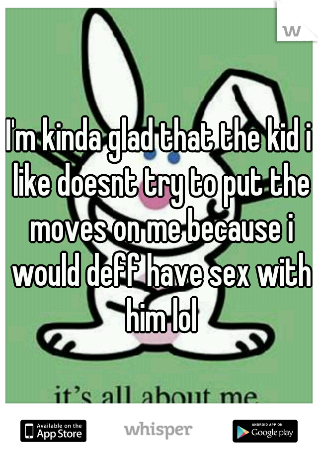 I'm kinda glad that the kid i like doesnt try to put the moves on me because i would deff have sex with him lol