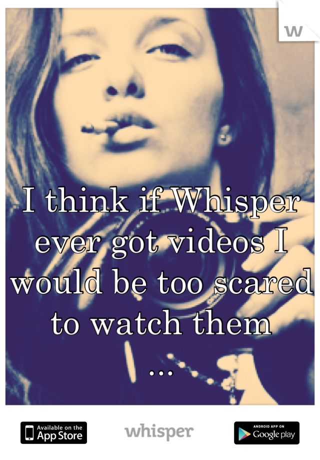 I think if Whisper ever got videos I would be too scared to watch them 
...