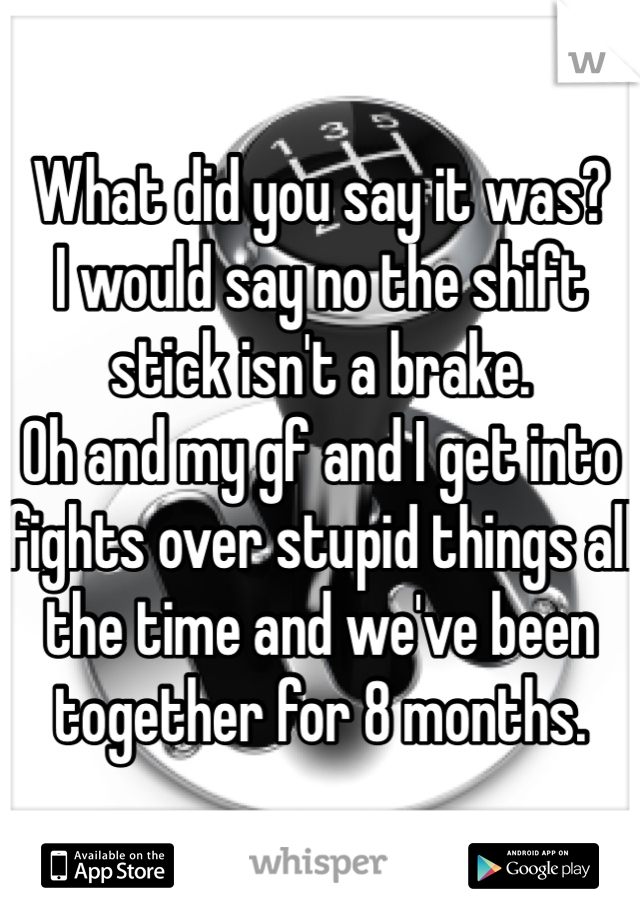 What did you say it was?
I would say no the shift stick isn't a brake.
Oh and my gf and I get into fights over stupid things all the time and we've been together for 8 months. 