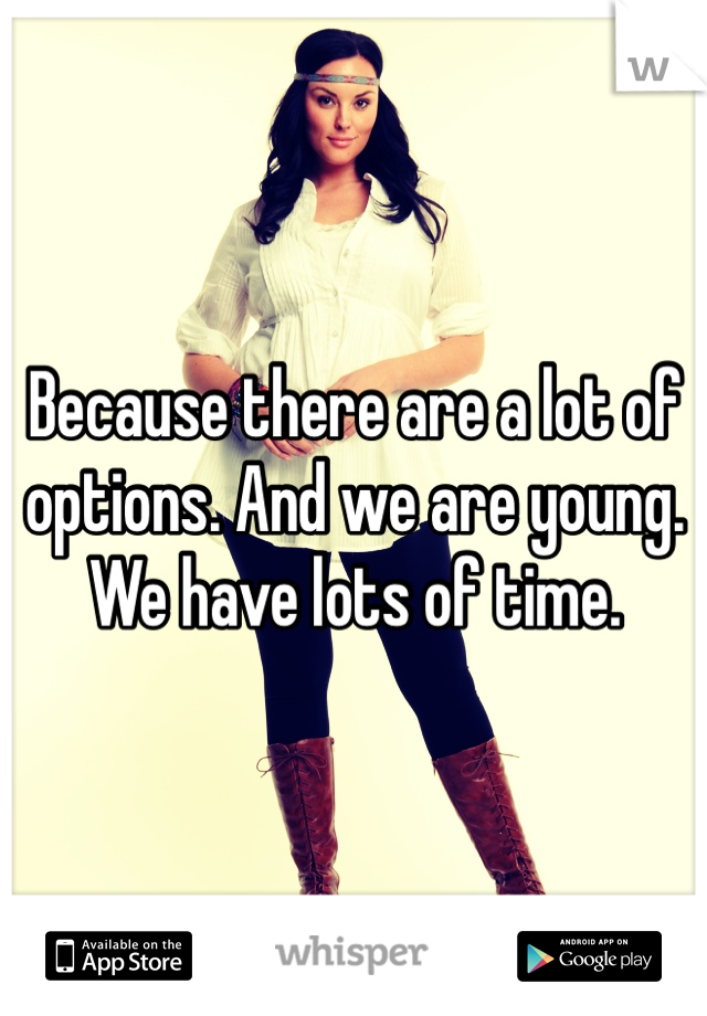 Because there are a lot of options. And we are young. We have lots of time. 