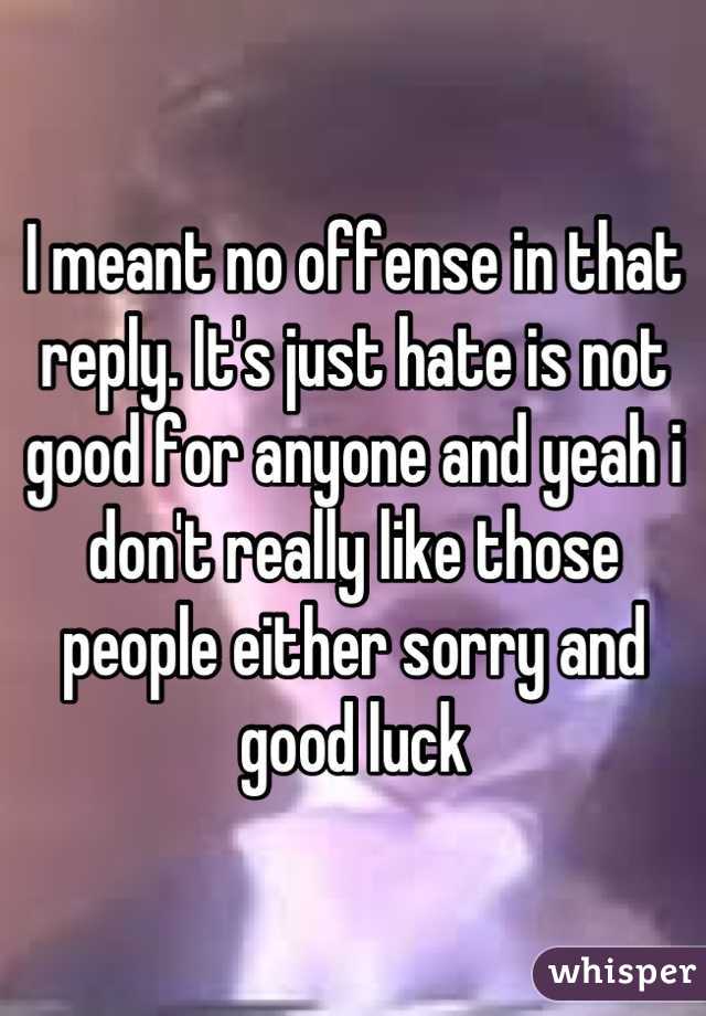 I meant no offense in that reply. It's just hate is not good for anyone and yeah i don't really like those people either sorry and good luck