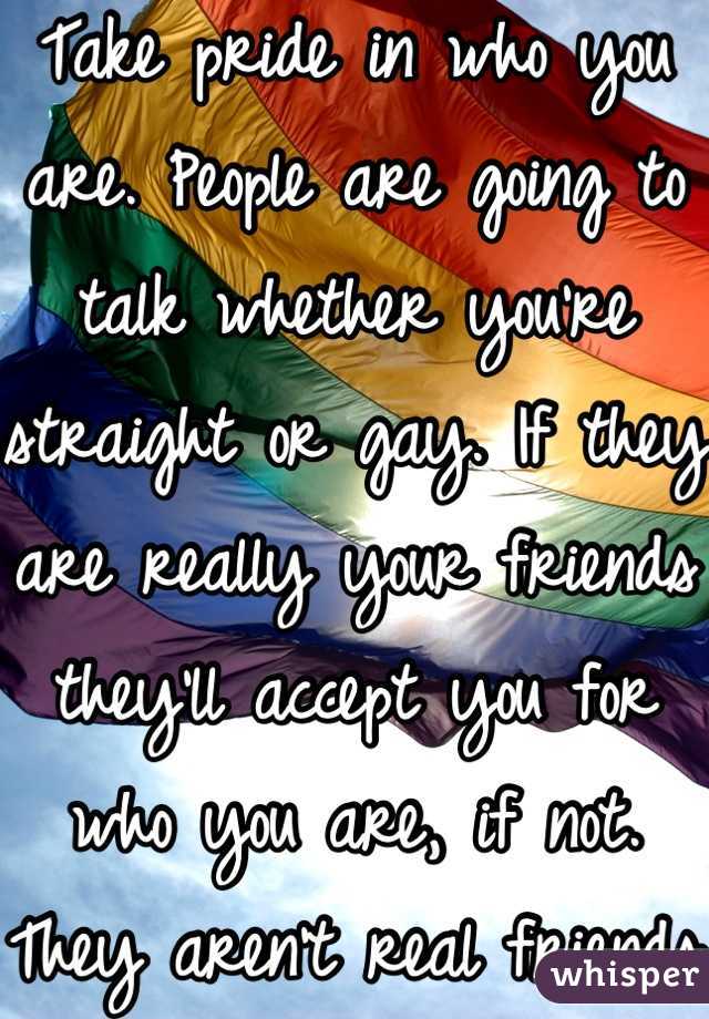 Take pride in who you are. People are going to talk whether you're straight or gay. If they are really your friends they'll accept you for who you are, if not. They aren't real friends.