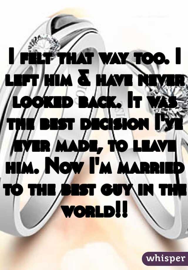I felt that way too. I left him & have never looked back. It was the best decision I've ever made, to leave him. Now I'm married to the best guy in the world!!