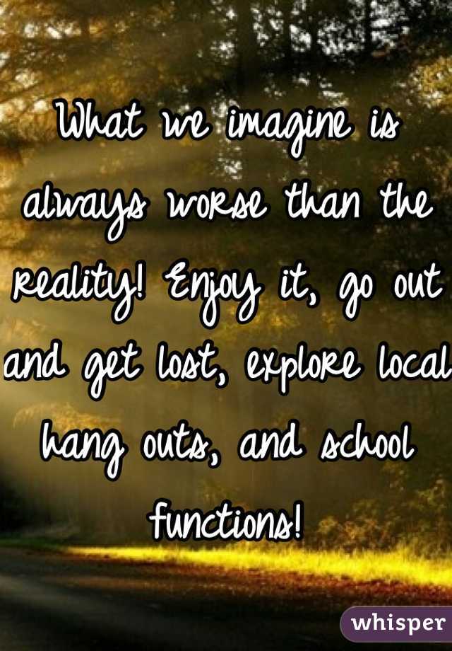 What we imagine is always worse than the reality! Enjoy it, go out and get lost, explore local hang outs, and school functions!
