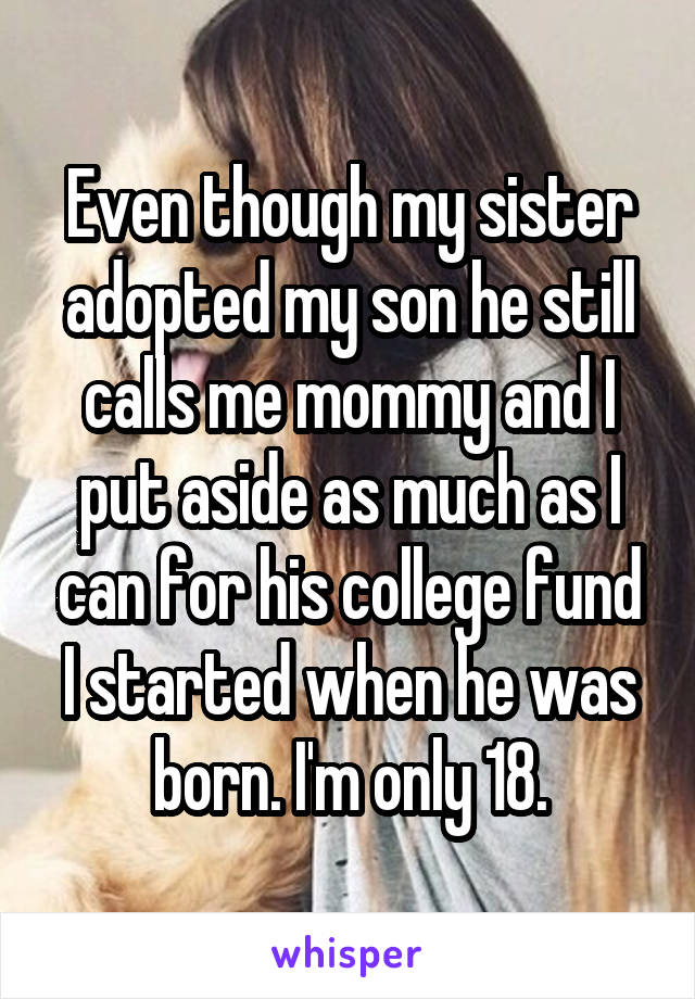 Even though my sister adopted my son he still calls me mommy and I put aside as much as I can for his college fund I started when he was born. I'm only 18.