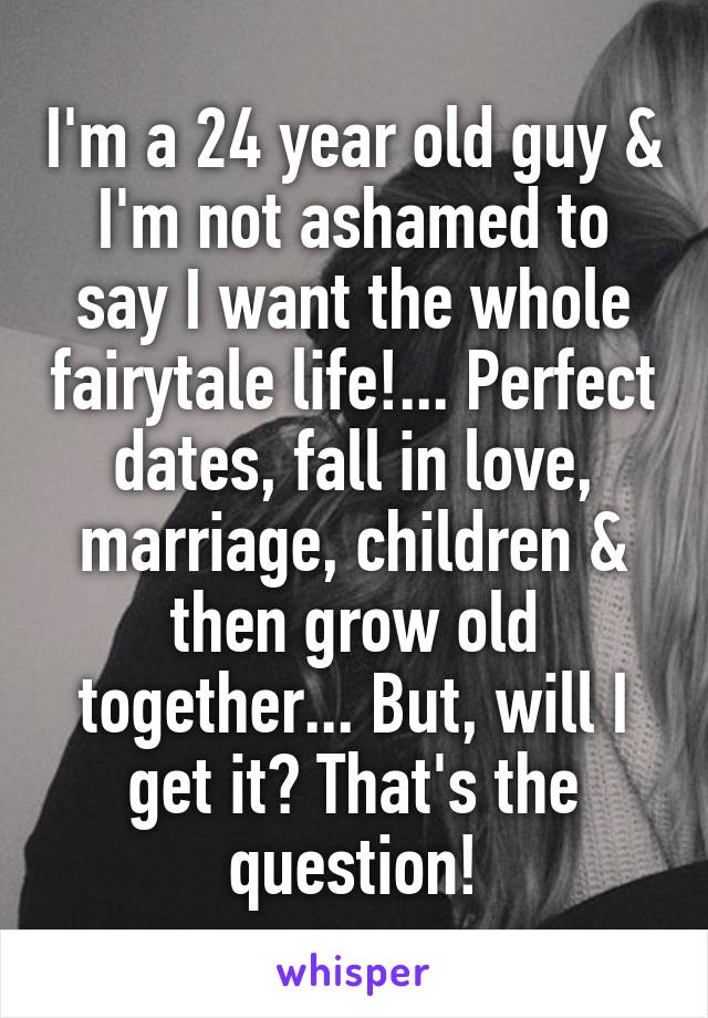 I'm a 24 year old guy & I'm not ashamed to say I want the whole fairytale life!... Perfect dates, fall in love, marriage, children & then grow old together... But, will I get it? That's the question!