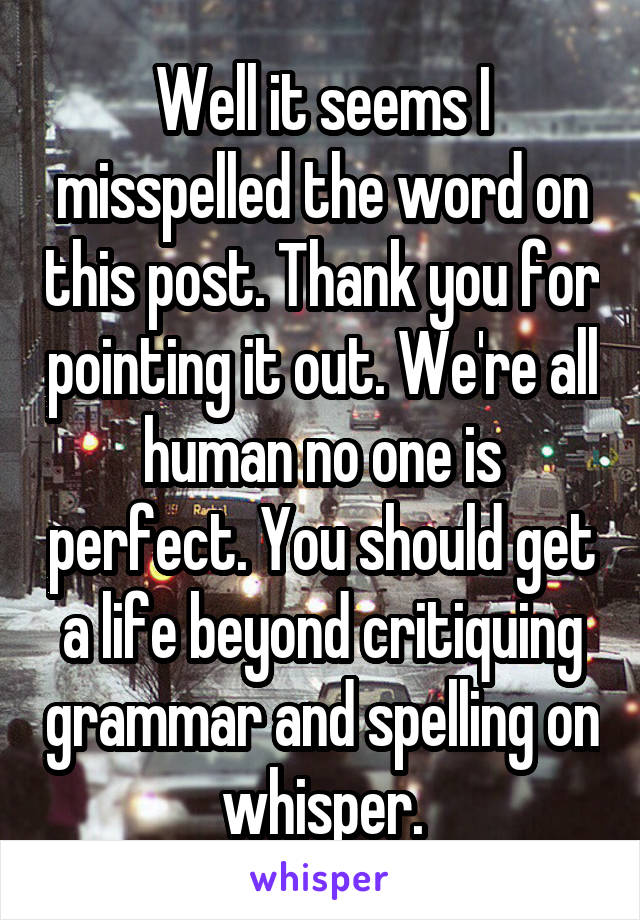 Well it seems I misspelled the word on this post. Thank you for pointing it out. We're all human no one is perfect. You should get a life beyond critiquing grammar and spelling on whisper.