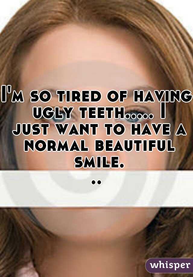 I'm so tired of having ugly teeth..... I just want to have a normal beautiful smile...