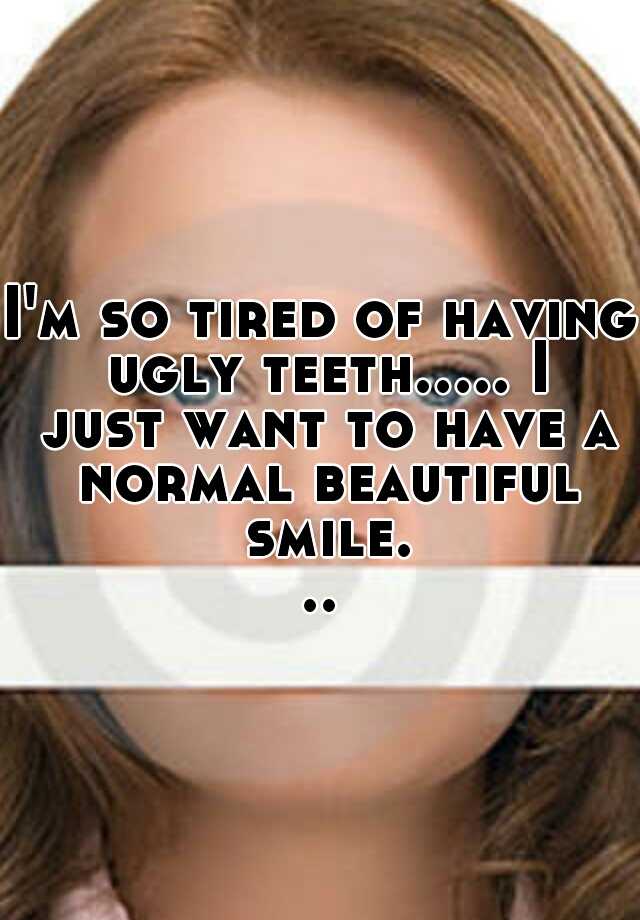 I'm so tired of having ugly teeth..... I just want to have a normal beautiful smile...