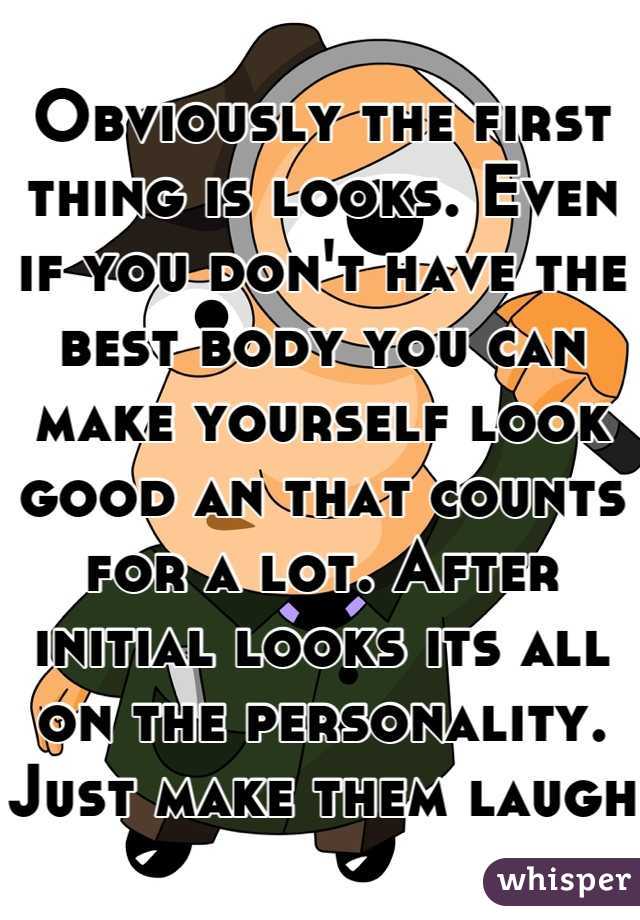 Obviously the first thing is looks. Even if you don't have the best body you can make yourself look good an that counts for a lot. After initial looks its all on the personality. Just make them laugh
